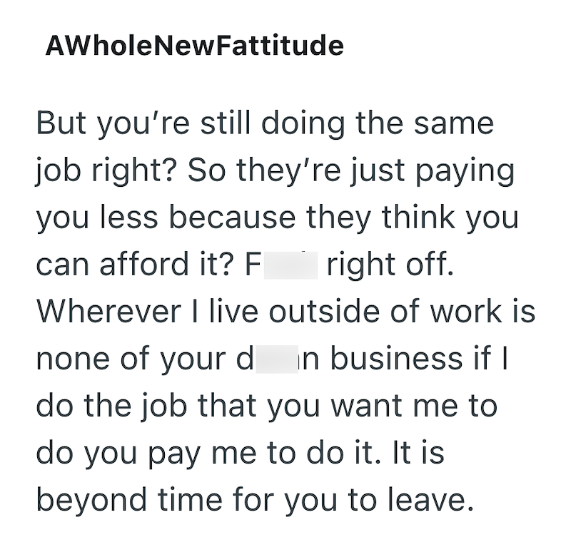 AWholeNewFattitude But you're still doing the same job right? So they're just paying you less because they think you can afford it? F right off. Wherever I live outside of work is none of your d in business if I do the job that you want me to do you pay me to do it. It is. beyond time for you to leave.