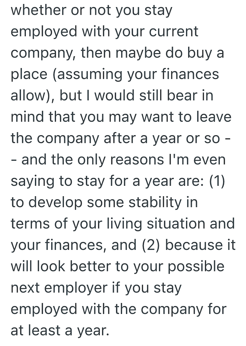 whether or not you stay employed with your current company, then maybe do buy a place (assuming your finances allow), but I would still bear in mind that you may want to leave the company after a year or so - - and the only reasons I'm even saying to stay for a year are: (1) to develop some stability in terms of your living situation and your finances, and (2) because it will look better to your possible next employer if you stay employed with the company for at least a year.