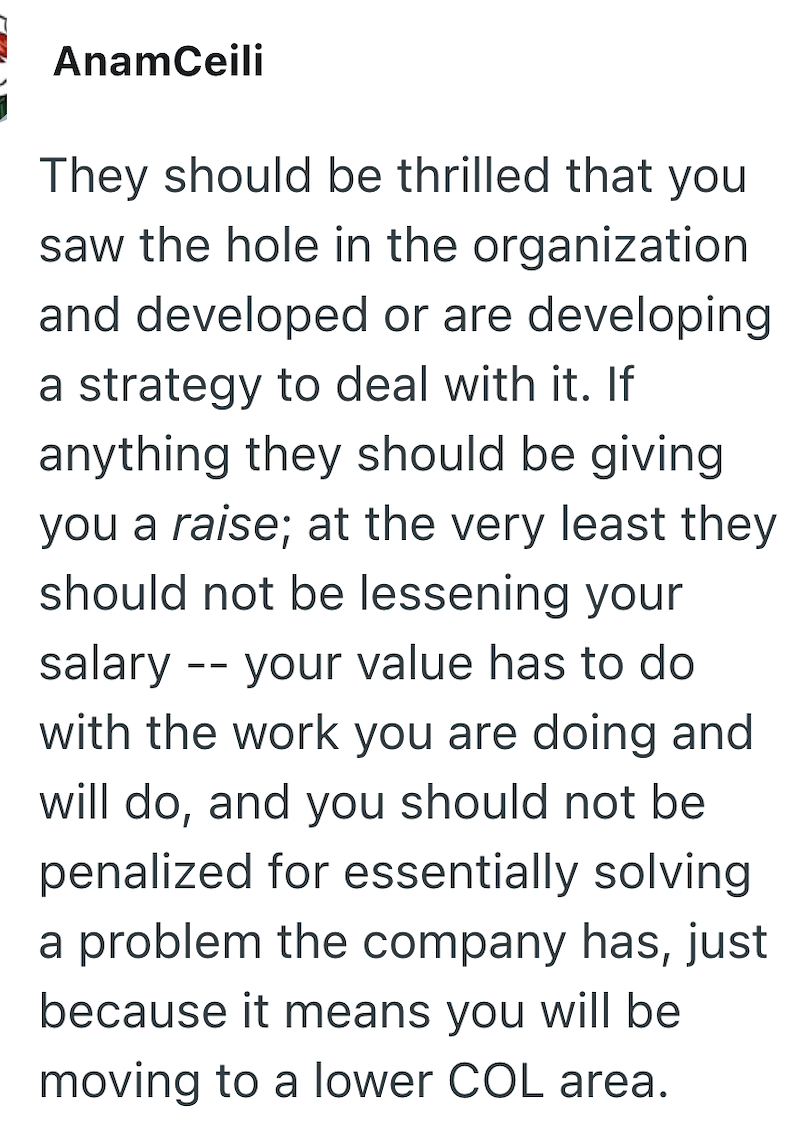 AnamCeili They should be thrilled that you saw the hole in the organization and developed or are developing a strategy to deal with it. If anything they should be giving you a raise; at the very least they should not be lessening your salary your value has to do -- with the work you are doing and will do, and you should not be penalized for essentially solving a problem the company has, just because it means you will be moving to a lower COL area.