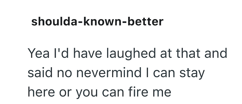 shoulda-known-better Yea I'd have laughed at that and said no nevermind I can stay here or you can fire me