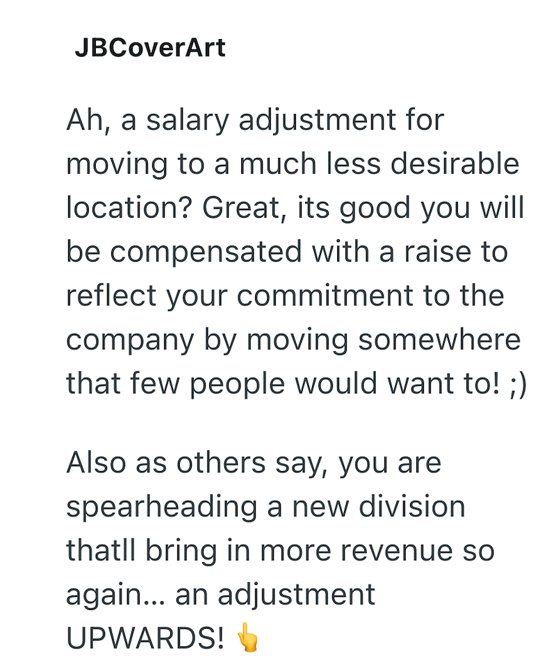 JBCoverArt Ah, a salary adjustment for moving to a much less desirable location? Great, its good you will be compensated with a raise to reflect your commitment to the company by moving somewhere that few people would want to! ;) Also as others say, you are spearheading a new division thatll bring in more revenue so again... an adjustment UPWARDS!