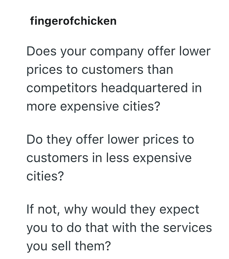 fingerofchicken Does your company offer lower prices to customers than competitors headquartered in more expensive cities? Do they offer lower prices to customers in less expensive cities? If not, why would they expect you to do that with the services you sell them?