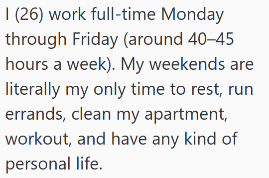 I (26) work full-time Monday through Friday (around 40-45 hours a week). My weekends are literally my only time to rest, run errands, clean my apartment, workout, and have any kind of personal life.