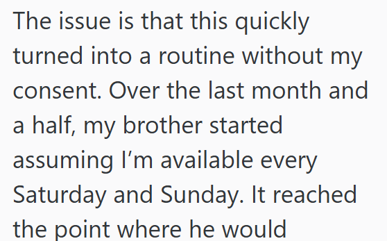 The issue is that this quickly turned into a routine without my consent. Over the last month and a half, my brother started assuming I'm available every Saturday and Sunday. It reached the point where he would