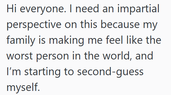 Hi everyone. I need an impartial perspective on this because my family is making me feel like the worst person in the world, and I'm starting to second-guess myself.