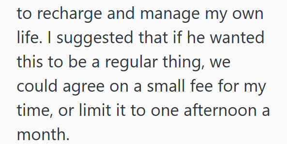 to recharge and manage my own life. I suggested that if he wanted this to be a regular thing, we could agree on a small fee for my time, or limit it to one afternoon a month.