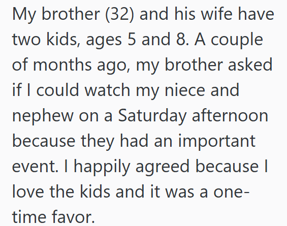 My brother (32) and his wife have two kids, ages 5 and 8. A couple of months ago, my brother asked if I could watch my niece and nephew on a Saturday afternoon because they had an important event. I happily agreed because I love the kids and it was a one- time favor.