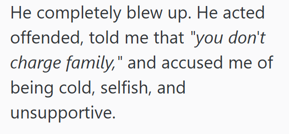 He completely blew up. He acted offended, told me that "you don't charge family," and accused me of being cold, selfish, and unsupportive.