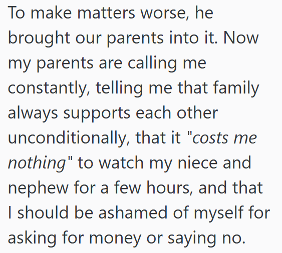 To make matters worse, he brought our parents into it. Now my parents are calling me constantly, telling me that family always supports each other unconditionally, that it "costs me nothing" to watch my niece and nephew for a few hours, and that I should be ashamed of myself for asking for money or saying no.