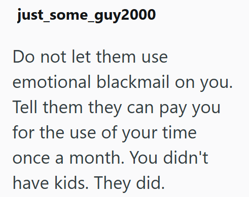 just_some_guy2000 Do not let them use emotional blackmail on you. Tell them they can pay you for the use of your time once a month. You didn't have kids. They did.