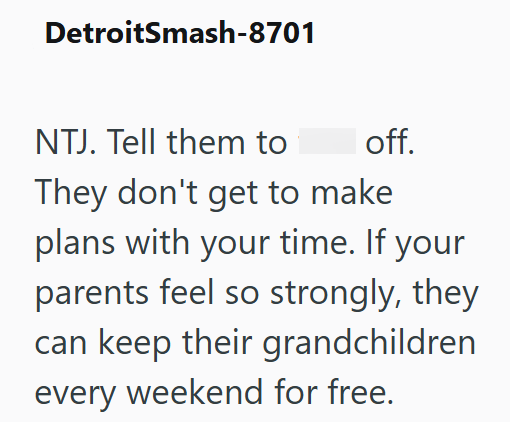 DetroitSmash-8701 NTJ. Tell them to off. They don't get to make plans with your time. If your parents feel so strongly, they can keep their grandchildren every weekend for free.
