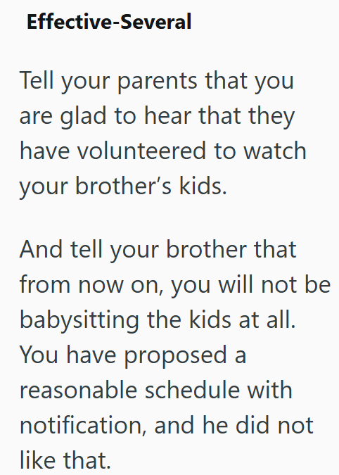 Effective-Several Tell your parents that you are glad to hear that they have volunteered to watch your brother's kids. And tell your brother that from now on, you will not be babysitting the kids at all. You have proposed a reasonable schedule with notification, and he did not like that.