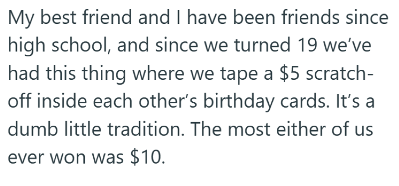 My best friend and I have been friends since high school, and since we turned 19 we've had this thing where we tape a $5 scratch- off inside each other's birthday cards. It's a dumb little tradition. The most either of us ever won was $10.