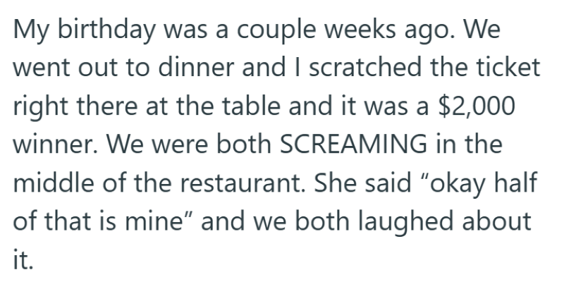 My birthday was a couple weeks ago. We went out to dinner and I scratched the ticket right there at the table and it was a $2,000 winner. We were both SCREAMING in the middle of the restaurant. She said "okay half of that is mine" and we both laughed about it.