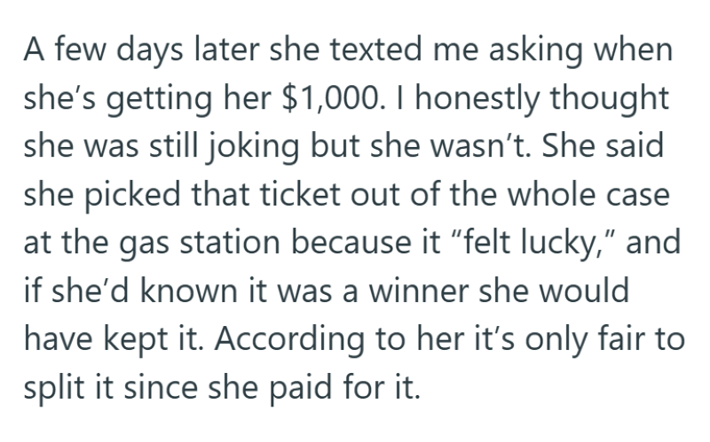 A few days later she texted me asking when she's getting her $1,000. I honestly thought she was still joking but she wasn't. She said she picked that ticket out of the whole case at the gas station because it "felt lucky," and if she'd known it was a winner she would have kept it. According to her it's only fair to split it since she paid for it.