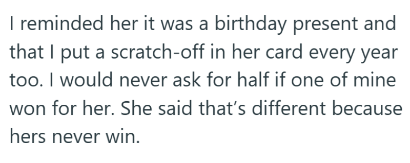 I reminded her it was a birthday present and that I put a scratch-off in her card every year too. I would never ask for half if one of mine won for her. She said that's different because hers never win.