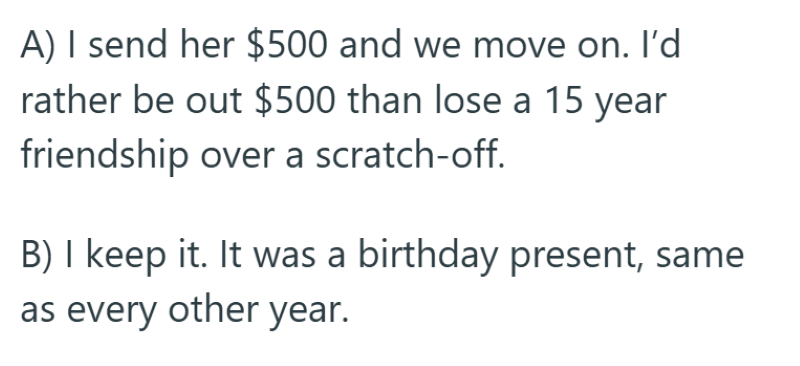 A) I send her $500 and we move on. I'd rather be out $500 than lose a 15 year friendship over a scratch-off. B) I keep it. It was a birthday present, same as every other year.
