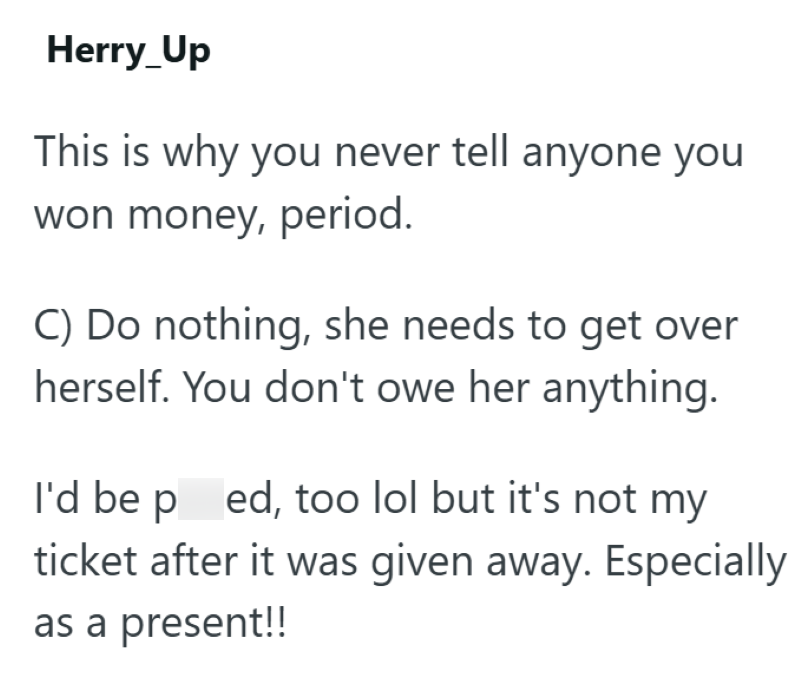 Herry_Up This is why you never tell anyone you won money, period. C) Do nothing, she needs to get over herself. You don't owe her anything. I'd be ped, too lol but it's not my ticket after it was given away. Especially as a present!!