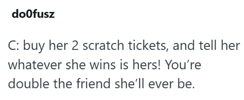doofusz C: buy her 2 scratch tickets, and tell her whatever she wins is hers! You're double the friend she'll ever be.