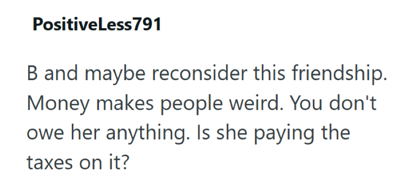 PositiveLess791 B and maybe reconsider this friendship. Money makes people weird. You don't owe her anything. Is she paying the taxes on it?