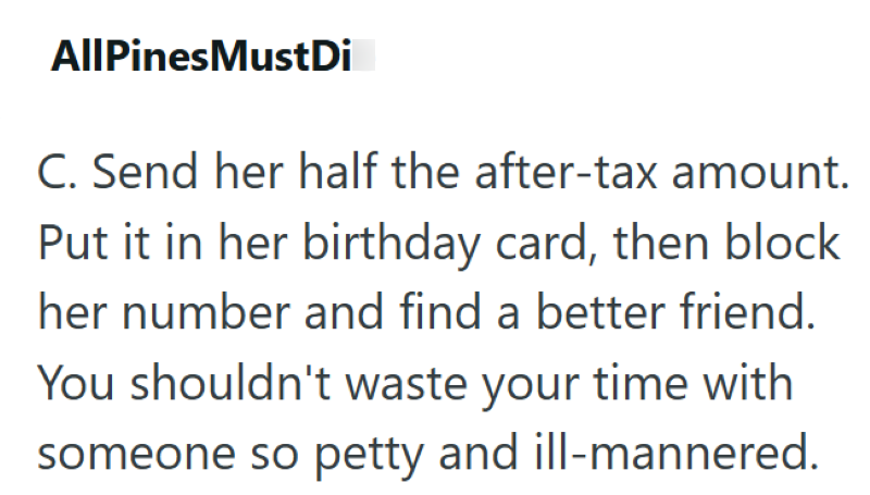 AllPines MustDi C. Send her half the after-tax amount. Put it in her birthday card, then block her number and find a better friend. You shouldn't waste your time with someone so petty and ill-mannered.