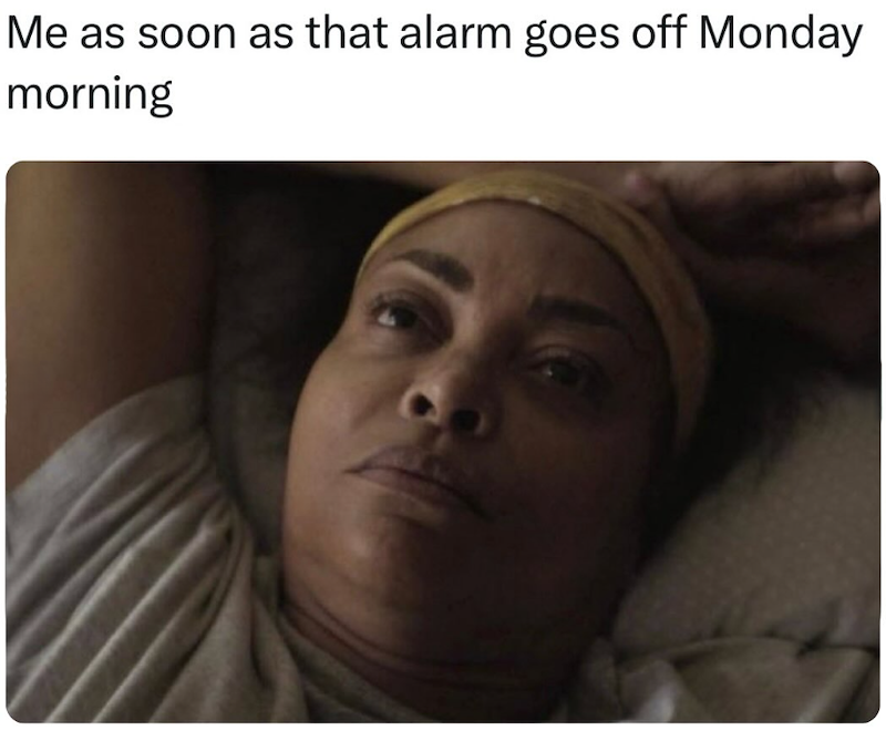 Me as soon as that alarm goes off Monday morning