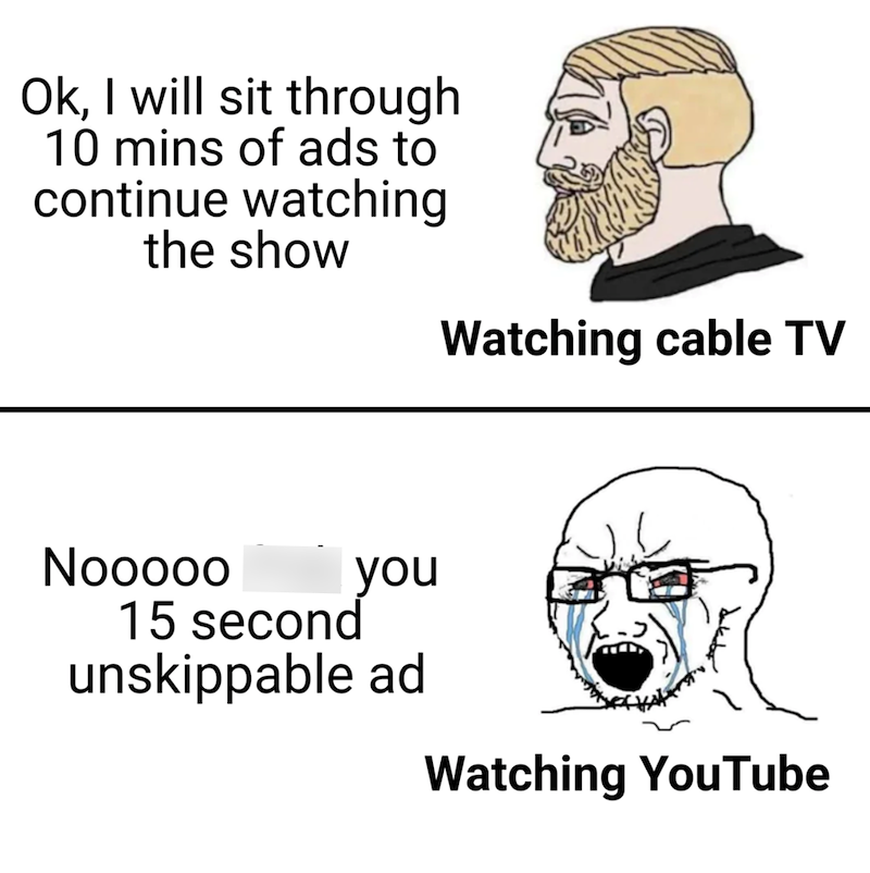 Ok, I will sit through 10 mins of ads to continue watching the show Watching cable TV Nooooo 15 second you unskippable ad Watching YouTube