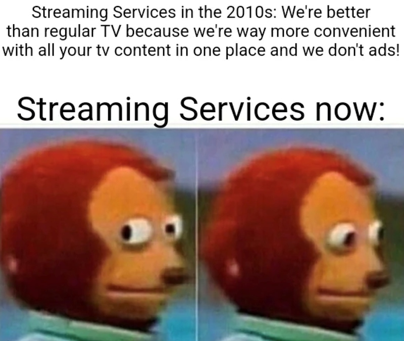 Streaming Services in the 2010s: We're better than regular TV because we're way more convenient with all your tv content in one place and we don't ads! Streaming Services now: