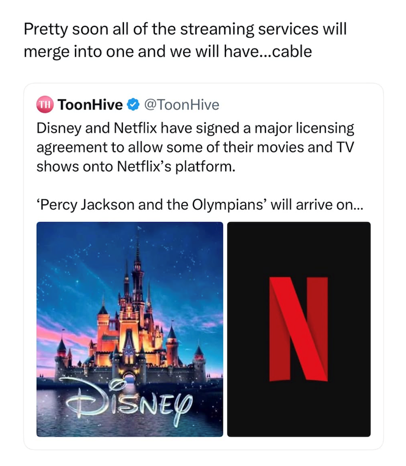 Pretty soon all of the streaming services will merge into one and we will have...cable TH ToonHive @ToonHive Disney and Netflix have signed a major licensing agreement to allow some of their movies and TV shows onto Netflix's platform. 'Percy Jackson and the Olympians' will arrive on... DISNEY N