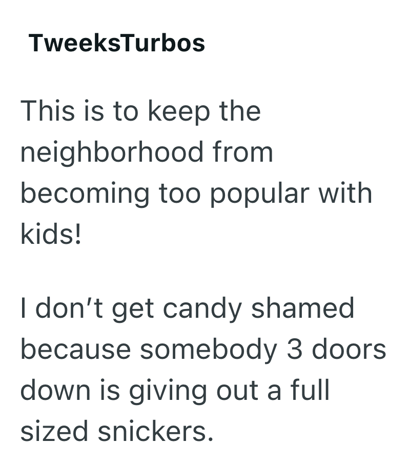 TweeksTurbos This is to keep the neighborhood from becoming too popular with kids! I don't get candy shamed because somebody 3 doors. down is giving out a full sized snickers.