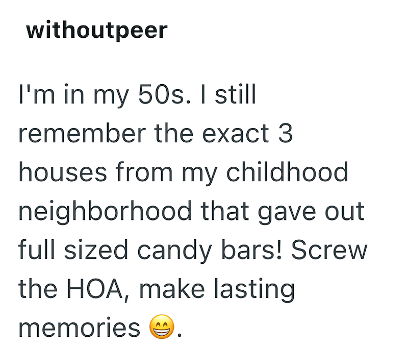 withoutpeer I'm in my 50s. I still remember the exact 3 houses from my childhood. neighborhood that gave out full sized candy bars! Screw the HOA, make lasting memories D