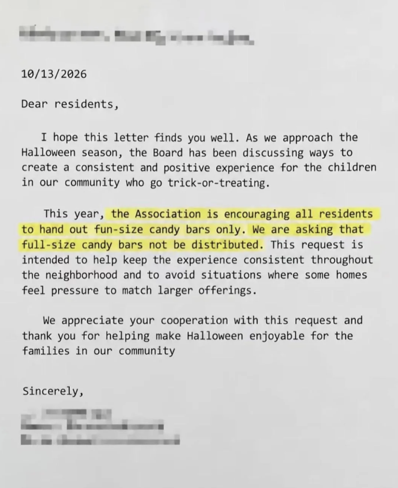 10/13/2026 Dear residents, I hope this letter finds you well. As we approach the Halloween season, the Board has been discussing ways to create a consistent and positive experience for the children in our community who go trick-or-treating. This year, the Association is encouraging all residents to hand out fun-size candy bars only. We are asking that full-size candy bars not be distributed. This request is intended to help keep the experience consistent throughout the neighborhood and to avoid