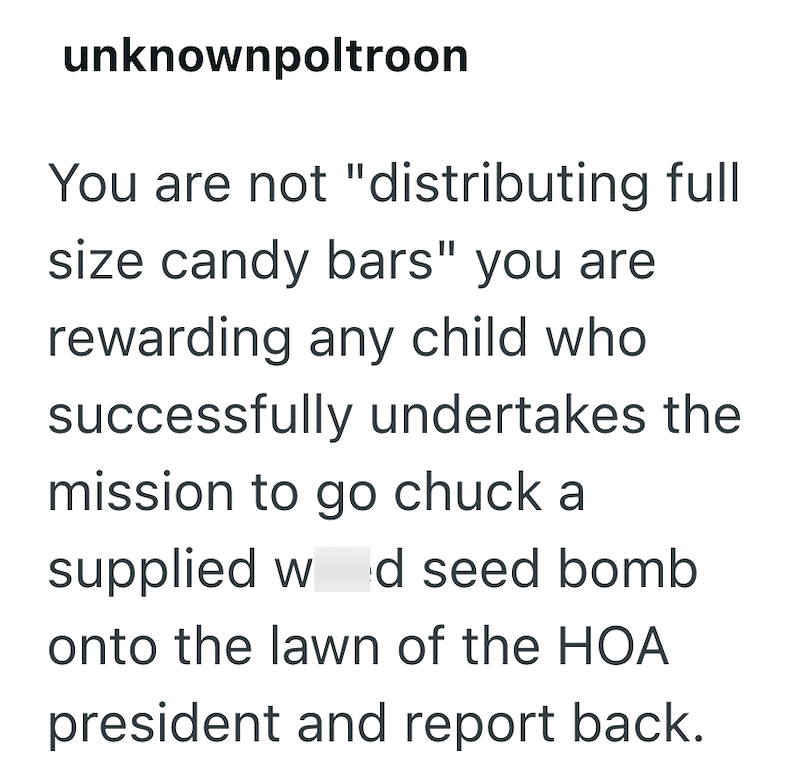unknownpoltroon You are not "distributing full size candy bars" you are rewarding any child who successfully undertakes the mission to go chuck a supplied w d seed bomb onto the lawn of the HOA president and report back.