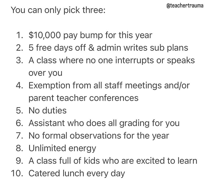 teachertrauma You can only pick three: 1. $10,000 pay bump for this year 2. 5 free days off & admin writes sub plans 3. A class where no one interrupts or speaks over you 4. Exemption from all staff meetings and/or parent teacher conferences 5. No duties 6. Assistant who does all grading for you 7. No formal observations for the year 8. Unlimited energy 9. A class full of kids who are excited to learn 10. Catered lunch every day