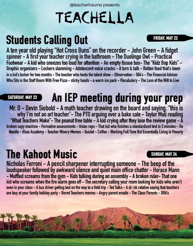@teachertrauma presents TEACHELLA Students Calling Out FRIDAY, MAY 22 A ten year old playing "Hot Cross Buns" on the recorder - John Green - A fidget spinner - A first year teacher crying in the bathroom - The Duolingo Owl - Practical Footwear - A kid who sneezes too loud for attention - An empty tissue box- The "Kidz Bop Kids"- Graphic organizers - Lockers slamming - Adolescent voice cracks - Á turn & talk - Rotten food that's been in a kid's locker for two months - The teacher who hosts the ta