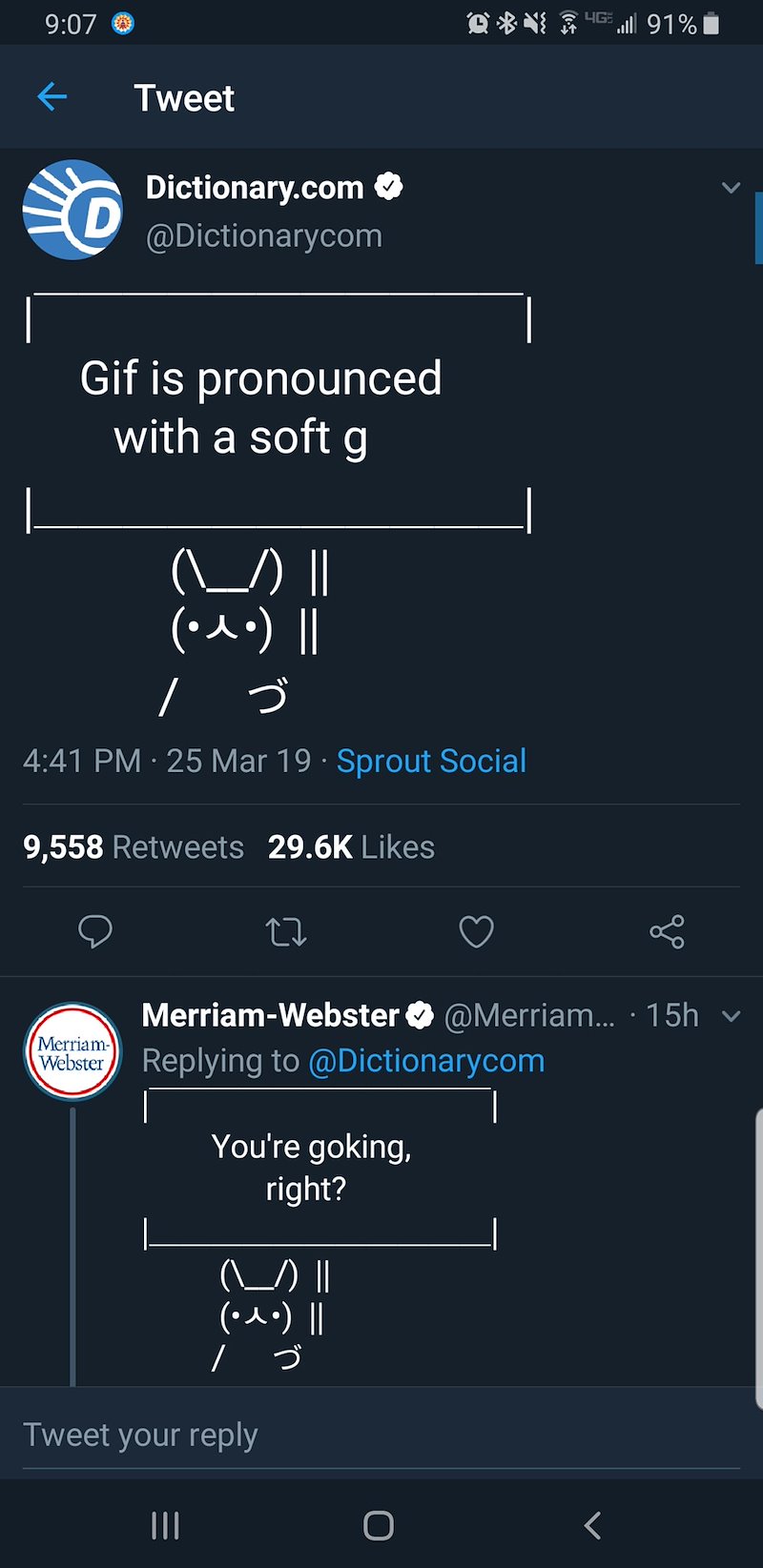 9:07 ← Tweet D Dictionary.com ✪ @Dictionarycom Gif is pronounced with a soft g (\___/) || (• ^ •) || ノづ 4:41 PM - 25 Mar 19 Sprout Social 9,558 Retweets 29.6K Likes l 91% | Merriam- Webster Merriam-Webster @Merriam... · 15h v Replying to @Dictionarycom You're goking, right? (\\) || (• ^ •) || ノづ Tweet your reply III