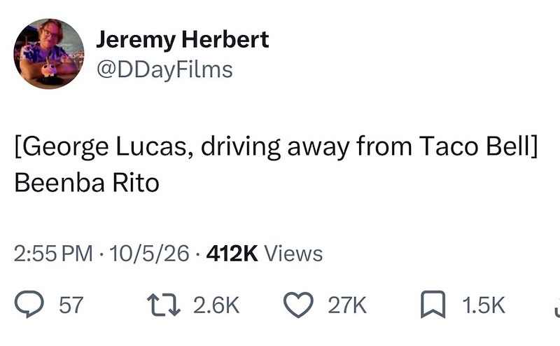 Jeremy Herbert @DDayFilms [George Lucas, driving away from Taco Bell] Beenba Rito 2:55 PM 10/5/26 412K Views • 57 17 2.6K 27K 1.5K