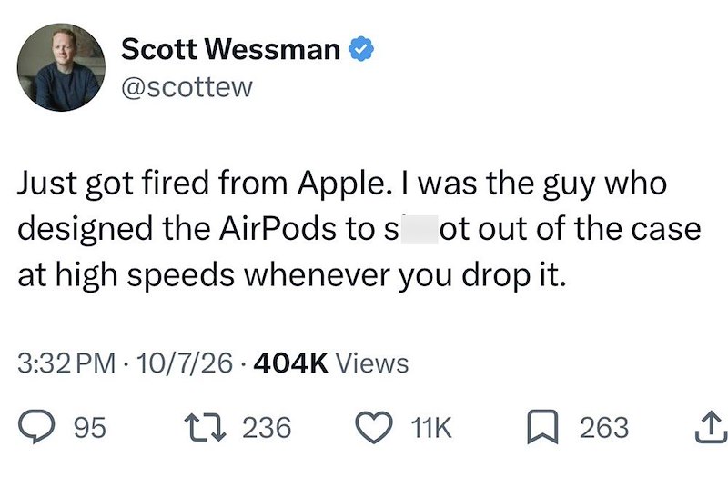 Scott Wessman @scottew Just got fired from Apple. I was the guy who designed the AirPods to s ot out of the case at high speeds whenever you drop it. 3:32 PM 10/7/26 404K Views • 95 1236 11K 263 I