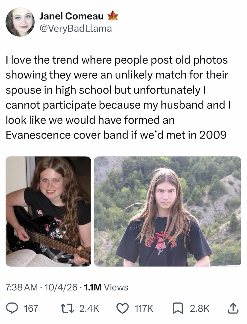 Janel Comeau @Very BadLlama I love the trend where people post old photos showing they were an unlikely match for their spouse in high school but unfortunately I cannot participate because my husband and I look like we would have formed an Evanescence cover band if we'd met in 2009 7:38 AM 10/4/26 1.1M Views 167 17 2.4K 117K ☐ 2.8K ↑