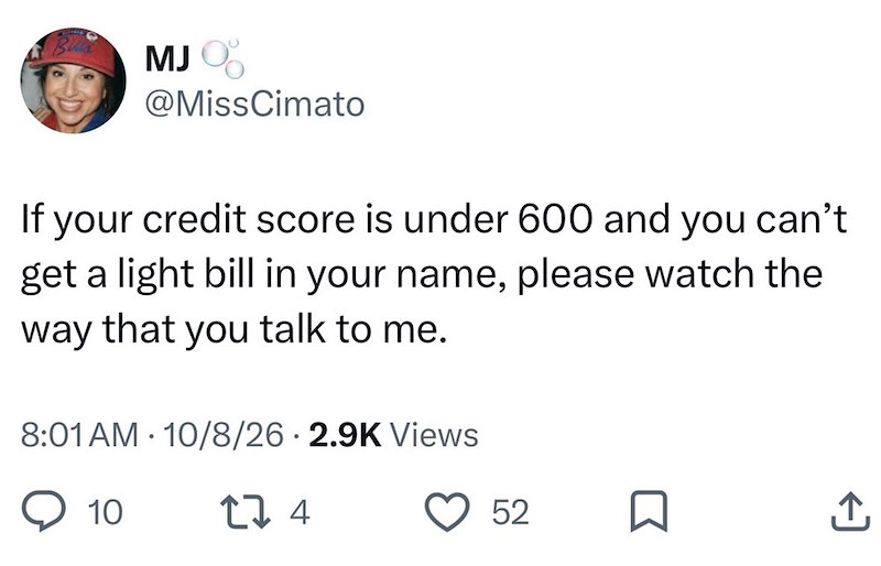 MJ %% @MissCimato If your credit score is under 600 and you can't get a light bill in your name, please watch the way that you talk to me. 8:01 AM 10/8/26 2.9K Views • 10 274 52