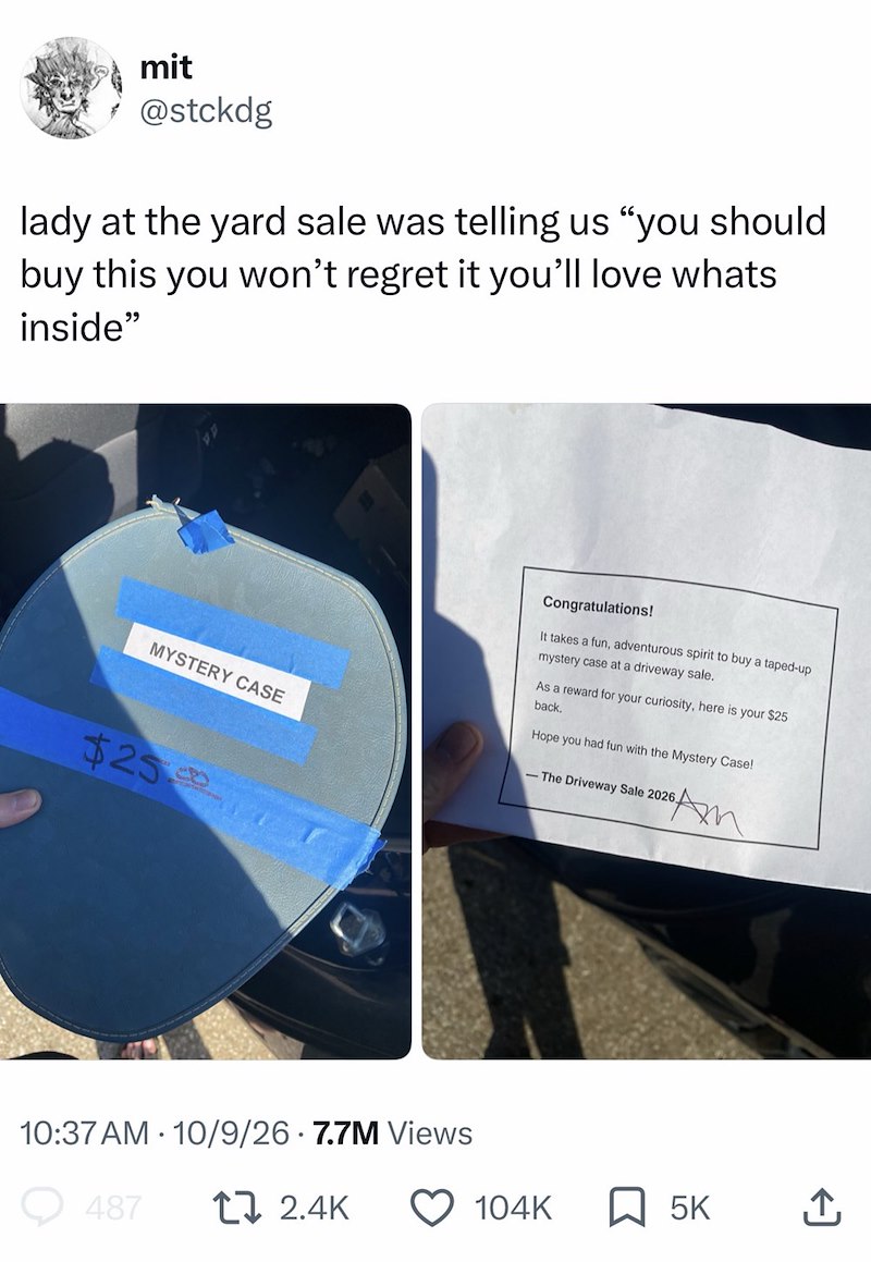 mit @stckdg lady at the yard sale was telling us "you should buy this you won't regret it you'll love whats inside" MYSTERY CASE $25 10:37 AM 10/9/26 7.7M Views 487 17 2.4K Congratulations! It takes a fun, adventurous spirit to buy a taped-up mystery case at a driveway sale. As a reward for your curiosity, here is your $25 back. Hope you had fun with the Mystery Case! -The Driveway Sale 2026 26 Am 104K 5K ↑