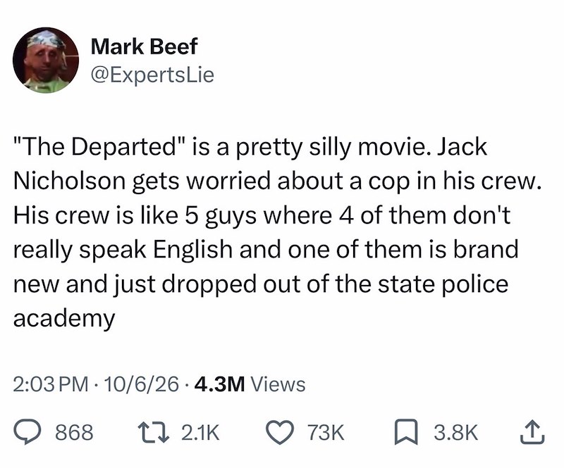 Mark Beef @ExpertsLie "The Departed" is a pretty silly movie. Jack Nicholson gets worried about a cop in his crew. His crew is like 5 guys where 4 of them don't really speak English and one of them is brand new and just dropped out of the state police academy 2:03 PM 10/6/26.4.3M Views • 868 [ 2.1K 73K 3.8K ↑