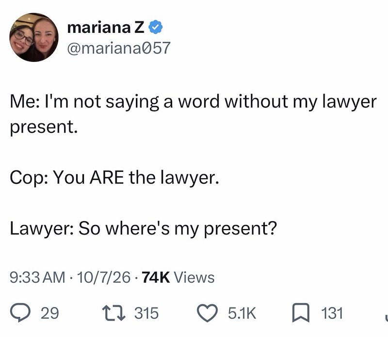 mariana Z❤ @mariana057 Me: I'm not saying a word without my lawyer present. Cop: You ARE the lawyer. Lawyer: So where's my present? 9:33 AM 10/7/26 74K Views • 29 315 5.1K ☐ 131