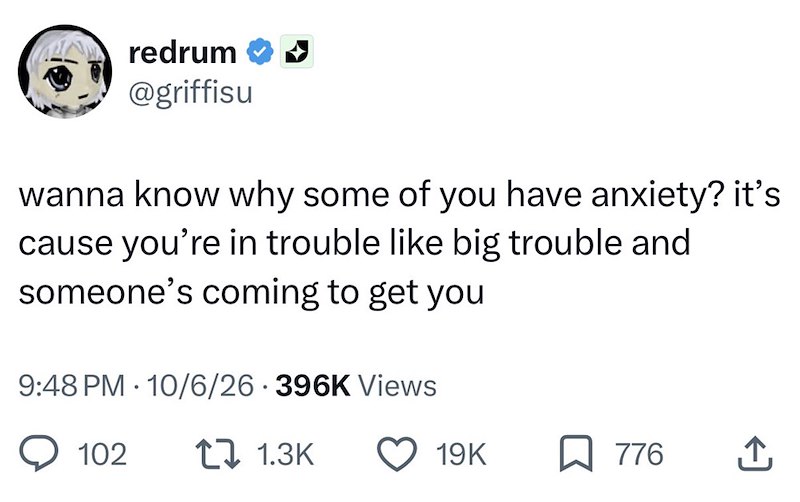 redrum @griffisu wanna know why some of you have anxiety? it's cause you're in trouble like big trouble and someone's coming to get you 9:48 PM 10/6/26 396K Views . 102 1.3K 19K ☐ 776