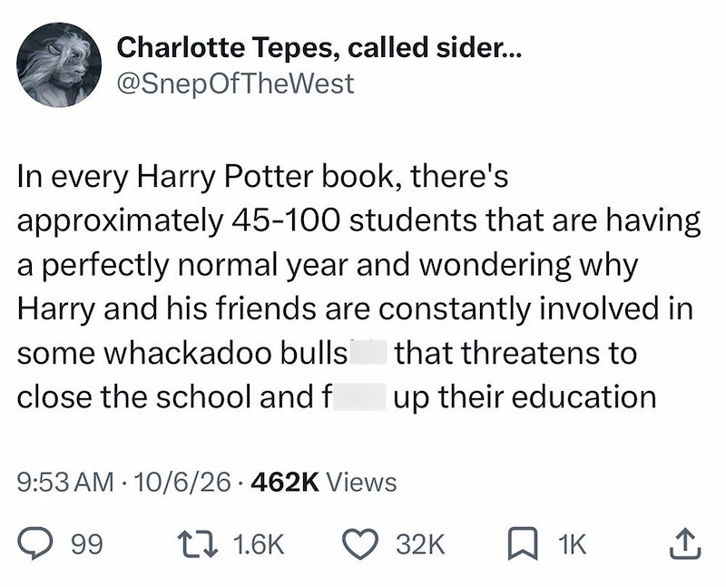Charlotte Tepes, called sider... @SnepOfTheWest In every Harry Potter book, there's approximately 45-100 students that are having a perfectly normal year and wondering why Harry and his friends are constantly involved in some whackadoo bulls that threatens to close the school and f 9:53 AM 10/6/26 462K Views • up their education 99 171.6K 32K ☐ 1K ↑