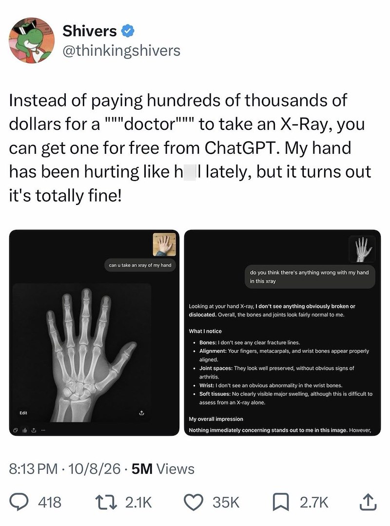 Shivers ✔ @thinkingshivers Instead of paying hundreds of thousands of dollars for a "doctor""" to take an X-Ray, you can get one for free from ChatGPT. My hand has been hurting like h | lately, but it turns out it's totally fine! Edit 214 can u take an xray of my hand ث do you think there's anything wrong with my hand in this xray Looking at your hand X-ray, I don't see anything obviously broken or dislocated. Overall, the bones and joints look fairly normal to me. What I notice • Bones: I don't