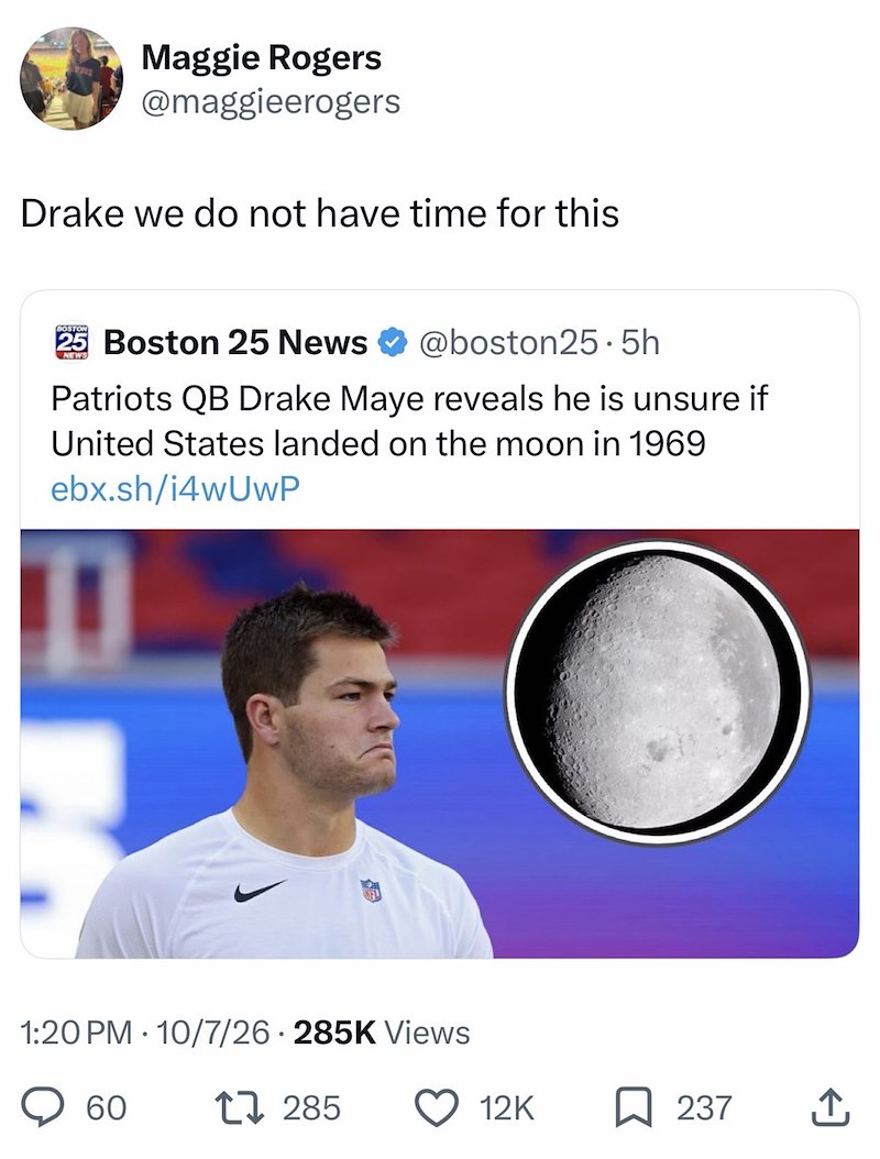 Maggie Rogers @maggieerogers Drake we do not have time for this BOSTON 25 Boston 25 News NEWS @boston25.5h Patriots QB Drake Maye reveals he is unsure if United States landed on the moon in 1969 ebx.sh/i4wUwP 1:20 PM 10/7/26 285K Views 60 17285 12K ☐ 237 ↑