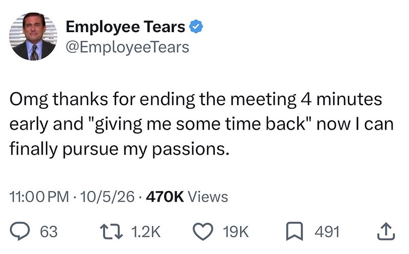 Employee Tears ❤ @EmployeeTears Omg thanks for ending the meeting 4 minutes early and "giving me some time back" now I can finally pursue my passions. 11:00PM 10/5/26 470K Views 63 . t 1.2K 19K ☐ 491