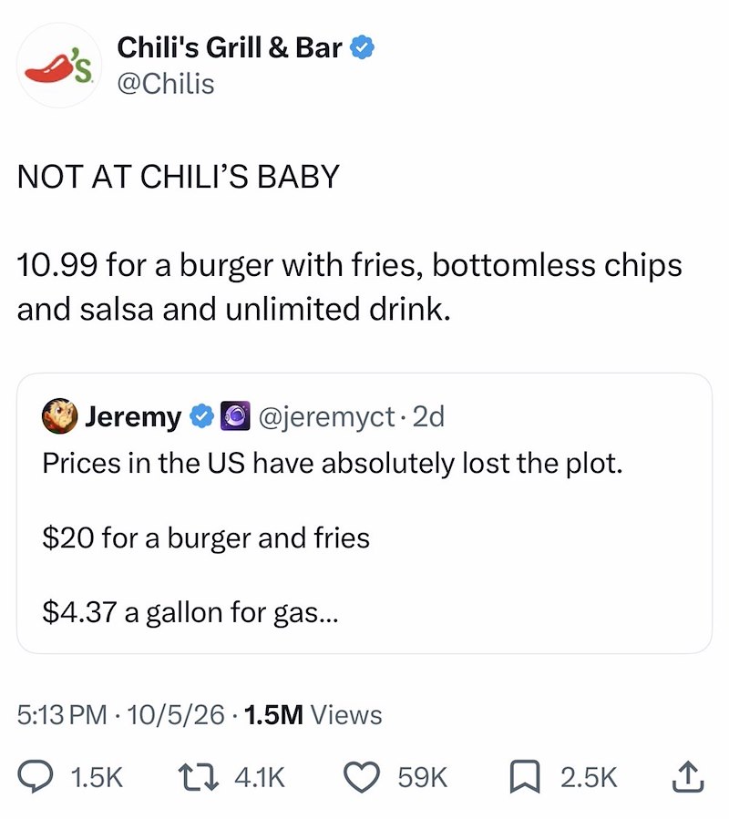 Chili's Grill & Bar @Chilis NOT AT CHILI'S BABY 10.99 for a burger with fries, bottomless chips and salsa and unlimited drink. Jeremy ⭑⚫ @jeremyct. 2d Prices in the US have absolutely lost the plot. $20 for a burger and fries $4.37 a gallon for gas... 5:13 PM 10/5/26 1.5M Views 1.5K 4.1K 59K ☐ 2.5K ↑
