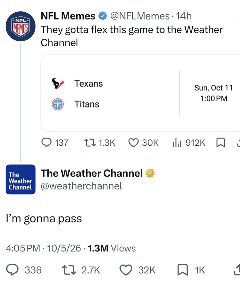 NFL Memes @NFLMemes - 14h NFL MEMES They gotta flex this game to the Weather Channel Texans T Titans Sun, Oct 11 1:00 PM 137 11.3K 30K 912K ☐ The Weather The Weather Channel Channel @weatherchannel I'm gonna pass 4:05 PM 10/5/26 1.3M Views • 336 1 2.7K 32K 1K